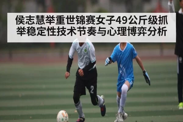 侯志慧举重世锦赛女子49公斤级抓举稳定性技术节奏与心理博弈分析